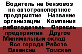 Водитель на бензовоз на автотранспортное предприятие › Название организации ­ Компания-работодатель › Отрасль предприятия ­ Другое › Минимальный оклад ­ 1 - Все города Работа » Вакансии   . Томская обл.